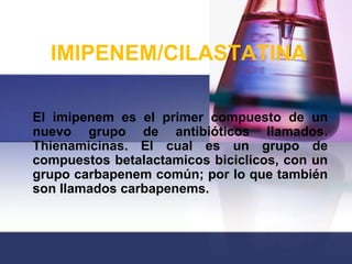 IMIPENEM/CILASTATINA

El imipenem es el primer compuesto de un
nuevo grupo de antibióticos llamados.
Thienamicinas. El cual es un grupo de
compuestos betalactamicos biciclicos, con un
grupo carbapenem común; por lo que también
son llamados carbapenems.
 