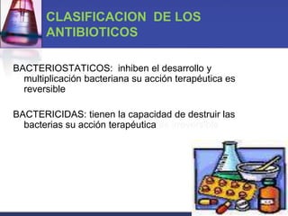 CLASIFICACION DE LOS
       ANTIBIOTICOS

BACTERIOSTATICOS: inhiben el desarrollo y
  multiplicación bacteriana su acción terapéutica es
  reversible

BACTERICIDAS: tienen la capacidad de destruir las
  bacterias su acción terapéutica es irreversible
 