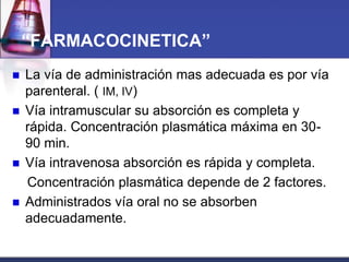 “FARMACOCINETICA”
   La vía de administración mas adecuada es por vía
    parenteral. ( IM, IV)
   Vía intramuscular su absorción es completa y
    rápida. Concentración plasmática máxima en 30-
    90 min.
   Vía intravenosa absorción es rápida y completa.
    Concentración plasmática depende de 2 factores.
   Administrados vía oral no se absorben
    adecuadamente.
 