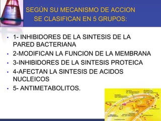 SEGÚN SU MECANISMO DE ACCION
         SE CLASIFICAN EN 5 GRUPOS:

•   1- INHIBIDORES DE LA SINTESIS DE LA
    PARED BACTERIANA
•   2-MODIFICAN LA FUNCION DE LA MEMBRANA
•   3-INHIBIDORES DE LA SINTESIS PROTEICA
•   4-AFECTAN LA SINTESIS DE ACIDOS
    NUCLEICOS
•   5- ANTIMETABOLITOS.
 