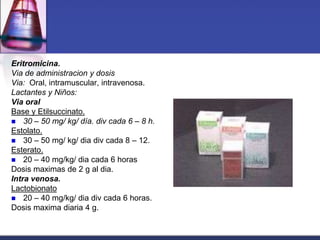 Eritromicina.
Via de administracion y dosis
Via: Oral, intramuscular, intravenosa.
Lactantes y Niños:
Via oral
Base y Etilsuccinato.
 30 – 50 mg/ kg/ día. div cada 6 – 8 h.
Estolato.
 30 – 50 mg/ kg/ dia div cada 8 – 12.
Esterato.
 20 – 40 mg/kg/ dia cada 6 horas
Dosis maximas de 2 g al dia.
Intra venosa.
Lactobionato
 20 – 40 mg/kg/ dia div cada 6 horas.
Dosis maxima diaria 4 g.
 