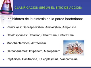 CLASIFICACION SEGÚN EL SITIO DE ACCION:


•   Inhibidores de la síntesis de la pared bacteriana:

•   Penicilinas: Bencilpenicilina, Amoxicilina, Ampicilina

•   Cefalosporinas: Cefaclor, Cefaloxima, Cefotaxima

•   Monobactamicos: Aztreonam

•   Carbapenemes: Imipenem, Meropenem

•   Peptidicos: Bacitracina, Teicoplasmina, Vancomicina
 