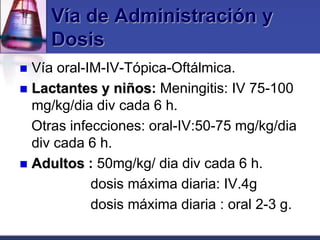 Vía de Administración y
     Dosis
 Vía oral-IM-IV-Tópica-Oftálmica.
 Lactantes y niños: Meningitis: IV 75-100
  mg/kg/dia div cada 6 h.
  Otras infecciones: oral-IV:50-75 mg/kg/dia
  div cada 6 h.
 Adultos : 50mg/kg/ dia div cada 6 h.
            dosis máxima diaria: IV.4g
            dosis máxima diaria : oral 2-3 g.
 