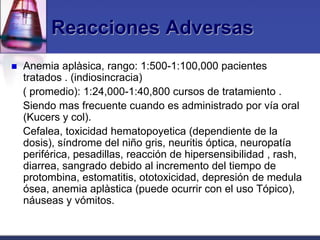 Reacciones Adversas
   Anemia aplàsica, rango: 1:500-1:100,000 pacientes
    tratados . (indiosincracia)
    ( promedio): 1:24,000-1:40,800 cursos de tratamiento .
    Siendo mas frecuente cuando es administrado por vía oral
    (Kucers y col).
    Cefalea, toxicidad hematopoyetica (dependiente de la
    dosis), síndrome del niño gris, neuritis óptica, neuropatía
    periférica, pesadillas, reacción de hipersensibilidad , rash,
    diarrea, sangrado debido al incremento del tiempo de
    protombina, estomatitis, ototoxicidad, depresión de medula
    ósea, anemia aplàstica (puede ocurrir con el uso Tópico),
    náuseas y vómitos.
 