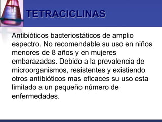 TETRACICLINAS

Antibióticos bacteriostáticos de amplio
espectro. No recomendable su uso en niños
menores de 8 años y en mujeres
embarazadas. Debido a la prevalencia de
microorganismos, resistentes y existiendo
otros antibióticos mas eficaces su uso esta
limitado a un pequeño número de
enfermedades.
 