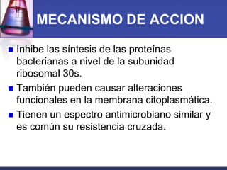 MECANISMO DE ACCION

 Inhibe las síntesis de las proteínas
  bacterianas a nivel de la subunidad
  ribosomal 30s.
 También pueden causar alteraciones
  funcionales en la membrana citoplasmática.
 Tienen un espectro antimicrobiano similar y
  es común su resistencia cruzada.
 