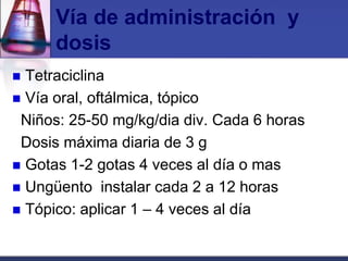 Vía de administración y
      dosis
 Tetraciclina
 Vía oral, oftálmica, tópico
 Niños: 25-50 mg/kg/dia div. Cada 6 horas
 Dosis máxima diaria de 3 g
 Gotas 1-2 gotas 4 veces al día o mas
 Ungüento instalar cada 2 a 12 horas
 Tópico: aplicar 1 – 4 veces al día
 