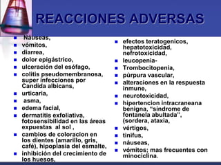 REACCIONES ADVERSAS
    Náuseas,
                                        efectos teratogenicos,
   vómitos,                             hepatotoxicidad,
   diarrea,                             nefrotoxicidad,
   dolor epigástrico,                  leucopenia-
   ulceración del esófago,             Trombocitopenia,
   colitis pseudomembranosa,           púrpura vascular,
    super infecciones por               alteraciones en la respuesta
    Candida albicans,                    inmune,
   urticaria,                          neurotoxicidad,
    asma,                              hipertencion intracraneana
   edema facial,                        benigna, “síndrome de
   dermatitis exfoliativa,              fontanela abultada”,
    fotosensibilidad en las áreas        (sordera, ataxia,
    expuestas al sol ,                  vértigos,
   cambios de coloracion en            tinifus,
    los dientes (amarillo, gris,        náuseas,
    café), hipoplasia del esmalte,
                                        vómitos; mas frecuentes con
   inhibición del crecimiento de        minociclina.
    los huesos,
 