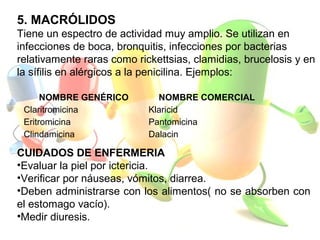 NOMBRE GENÉRICO NOMBRE COMERCIAL
Claritromicina Klaricid
Eritromicina Pantomicina
Clindamicina Dalacin
5. MACRÓLIDOS
Tiene un espectro de actividad muy amplio. Se utilizan en
infecciones de boca, bronquitis, infecciones por bacterias
relativamente raras como rickettsias, clamidias, brucelosis y en
la sífilis en alérgicos a la penicilina. Ejemplos:
CUIDADOS DE ENFERMERIA
•Evaluar la piel por ictericia.
•Verificar por náuseas, vómitos, diarrea.
•Deben administrarse con los alimentos( no se absorben con
el estomago vacío).
•Medir diuresis.
 