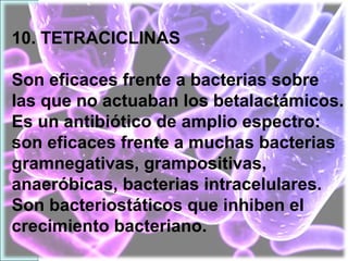 10. TETRACICLINAS
Son eficaces frente a bacterias sobre
las que no actuaban los betalactámicos.
Es un antibiótico de amplio espectro:
son eficaces frente a muchas bacterias
gramnegativas, grampositivas,
anaeróbicas, bacterias intracelulares.
Son bacteriostáticos que inhiben el
crecimiento bacteriano.
 