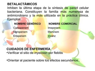 BETALACTÁMICOS
Inhiben la última etapa de la síntesis de pared celular
bacteriana. Constituyen la familia más numerosa de
antimicrobiano y la más utilizada en la práctica clínica.
Ejemplos:
NOMBRE GENÉRICO NOMBRE COMERCIAL
Carbapenem Imepenem
Meropenem Meronem
Ertapenem Invanz
CUIDADOS DE ENFERMERÍA
•Verificar el sitio de inyección por flebitis
•Orientar al paciente sobre los efectos secundarios..
 