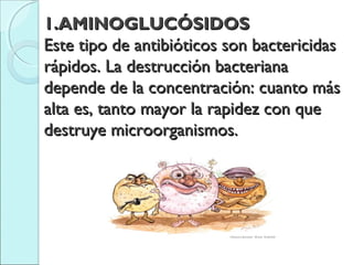 1.AMINOGLUCÓSIDOS1.AMINOGLUCÓSIDOS
Este tipo de antibióticos son bactericidasEste tipo de antibióticos son bactericidas
rápidos. La destrucción bacterianarápidos. La destrucción bacteriana
depende de la concentración: cuanto másdepende de la concentración: cuanto más
alta es, tanto mayor la rapidez con quealta es, tanto mayor la rapidez con que
destruye microorganismos.destruye microorganismos.
 