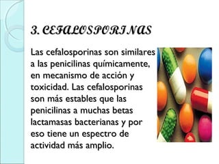 3. CEFALOSPORINAS3. CEFALOSPORINAS
  
Las cefalosporinas son similaresLas cefalosporinas son similares
a las penicilinas químicamente,a las penicilinas químicamente,
en mecanismo de acción yen mecanismo de acción y
toxicidad. Las cefalosporinastoxicidad. Las cefalosporinas
son más estables que lasson más estables que las
penicilinas a muchas betaspenicilinas a muchas betas
lactamasas bacterianas y porlactamasas bacterianas y por
eso tiene un espectro deeso tiene un espectro de
actividad más amplio.actividad más amplio.
 