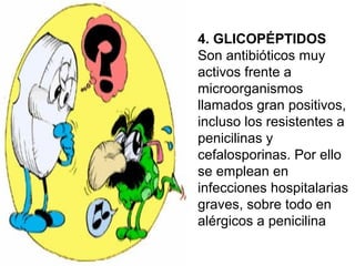 4. GLICOPÉPTIDOS
Son antibióticos muy
activos frente a
microorganismos
llamados gran positivos,
incluso los resistentes a
penicilinas y
cefalosporinas. Por ello
se emplean en
infecciones hospitalarias
graves, sobre todo en
alérgicos a penicilina
 