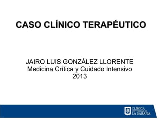 JAIRO LUIS GONZÁLEZ LLORENTE
Medicina Crítica y Cuidado Intensivo
2013
CASO CLÍNICO TERAPÉUTICOCASO CLÍNICO TERAPÉUTICO
 