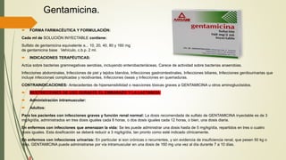 Gentamicina.
 FORMA FARMACÉUTICA Y FORMULACIÓN:
Cada ml de SOLUCIÓN INYECTABLE contiene:
Sulfato de gentamicina equivalente a... 10, 20, 40, 80 y 160 mg
de gentamicina base Vehículo, c.b.p. 2 ml.
 INDICACIONES TERAPÉUTICAS:
Actúa sobre bacterias gramnegativas aerobias, incluyendo enterobacteriáceas, Carece de actividad sobre bacterias anaerobias.
Infecciones abdominales, Infecciones de piel y tejidos blandos, Infecciones gastrointestinales, Infecciones biliares, Infecciones genitourinarias que
incluye infecciones complicadas y recidivantes, Infecciones óseas y Infecciones en quemaduras.
CONTRAINDICACIONES: Antecedentes de hipersensibilidad o reacciones tóxicas graves a GENTAMICINA u otros aminoglucósidos.
 RESTRICCIONES DE USO DURANTE EL EMBARAZO Y LA LACTANCIA
 Administración intramuscular:
 Adultos:
Para los pacientes con infecciones graves y función renal normal: La dosis recomendada de sulfato de GENTAMICINA inyectable es de 3
mg/kg/día, administrados en tres dosis iguales cada 8 horas, o dos dosis iguales cada 12 horas, o bien, una dosis diaria.
En enfermos con infecciones que amenazan la vida: Se les puede administrar una dosis hasta de 5 mg/kg/día, repartidos en tres o cuatro
dosis iguales. Esta dosificación se deberá reducir a 3 mg/kg/día, tan pronto como esté indicado clínicamente.
En enfermos con infecciones urinarias: En particular si son crónicas o recurrentes, y sin evidencia de insuficiencia renal, que pesen 50 kg o
más, GENTAMICINA puede administrarse por vía intramuscular en una dosis de 160 mg una vez al día durante 7 a 10 días.
 