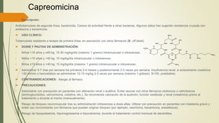 Capreomicina
 Descripción:
Antituberculoso de segunda línea, bactericida. Carece de actividad frente a otras bacterias. Algunos datos han sugerido resistencia cruzada con
amikacina y kanamicina.
 USO CLÍNICO:
Tuberculosis resistente a terapia de primera línea, en asociación con otros fármacos (E: off label).
 DOSIS Y PAUTAS DE ADMINISTRACIÓN:
• Niños <15 años y ≤40 kg: 15-30 mg/kg/día (máximo 1 gramo) intramuscular o intravenoso.
• Niños <15 años y >40 kg: 15 mg/kg/día intramuscular o intravenoso.
• Niños ≥15 años o >40 kg: 15 mg/kg/día (máximo 1 gramo) intramuscular o intravenoso.
 Administrar 5-7 días por semana los primeros 2-4 meses y posteriormente 2-3 veces por semana. Insuficiencia renal: si aclaramiento creatinina
<30 ml/min o hemodiálisis se administran 12-15 mg/kg 2-3 veces por semana (máximo 1 g/dosis). Si HD, postdialisis.
 CONTRAINDICACIONES: Alergia al fármaco.
 PRECAUCIONES:
• Administrar con precaución en pacientes con alteración renal o auditiva. Evitar asociar con otros fármacos ototóxicos o nefrotóxicos
(aminoglucósidos, vancomicina, colistina, etc.). Se recomienda valoración de la audición, función vestibular y renal (creatinina) previo al
tratamiento y durante el mismo (mensualmente).
• Riesgo de bloqueo neuromuscular tras su administración intravenosa a dosis altas. Utilizar con precaución en pacientes con miastenia gravis y
evitar uso concomitante con fármacos que puedan originar bloqueo (por ejemplo, neomicina, kanamicina, anestésicos).
• Riesgo de hipopotasemia, hipomagnesemia e hipocalcemia; durante el tratamiento control mensual de electrolitos.
 