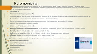 Paromomicina.
 Descripción: Antibiótico oligosacárido del grupo de los aminoglucósidos activo frente a protozoos, cestodos y bacterias. Actúa
directamente sobre las amebas en la luz intestinal: interfiere con la síntesis de proteínas bacterianas por unión a la subunidad ribosómica
30S de microorganismos sensibles.
 USO CLÍNICO:
• Amebiasis intestinal aguda y crónica (A).
• Coadyuvante en el tratamiento del coma hepático por reducción de las bacterias formadoras de amoniaco en el tracto gastrointestinal (A).
• Puede utilizarse como medicamento alternativo en teniasis y disentería bacilar (A).
• Diarrea por criptosporidio en pacientes inmunocomprometidos o con deficiencias nutricionales (E: off label).
• Infección por Disentamoeba fragilis (E: off label).
 DOSIS Y PAUTAS DE ADMINISTRACIÓN:
 Amebiasis intestinal (Entamoeba histolytica): 25-35 mg/kg/día cada 8 horas, por vía oral, con las comidas, durante 5-10 días.
 Coma hepático: 4 g/día, divididos en 2-4 dosis, durante 5 a 6 días.
 Tenia: niños de hasta 15 kg: 1,5 g; de 15 a 30 kg: 2 g; de 30 a 50 kg: 3 g, siempre en una sola toma.
 Disentería bacilar: 35-60 mg/kg/día, divididos en 2-4 dosis, durante 7 días.
 Diarrea por criptosporidio: 25-35 mg/kg/día por vía oral, divididos en 2-4 administrado durante 14 días
 Preparación y administración:
 Vía oral. Administrar con las comidas.
 CONTRAINDICACIONES:
• Hipersensibilidad.
• Obstrucción intestinal.
 