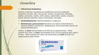 cloxacilina
 Indicaciones terapéuticas
Infección sistémica o localizada por estafilococos penicilín-resistentes:
septicemia, sinusitis, otitis, forunculosis, heridas y quemaduras infectadas,
celulitis, piomiositis, mastitis, artritis séptica, osteomielitis, osteítis, empiema
pleural, absceso pulmonar, sepsis, endocarditis, meningitis.
 Contraindicaciones: Hipersensibilidad ß- Lactámicos.
 Advertencias y precauciones Neonatos con ictericia. Antecedente de
hipersensibilidad a penicilinas o cefalosporinas. Se ha observado reacción de
hipersensibilidad grave
Adultos: La dosis recomendada es de 500 mg-1g cada 6-8 horas. - Niños
mayores de 2 años: La dosis recomendada es de 12,5-25 mg/kg de peso cada 6-
8 horas. - Niños menores de 2 años: Se recomienda una dosis de 6,25-12,5
mg/kg de peso cada 6 horas.
 