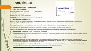 Amoxicilina
 FORMA FARMACÉUTICA Y FORMULACIÓN:
 Cada CÁPSULA contiene:
Amoxicilina tetrahidratada equivalente a.............. 250 y 500 mg
de amoxicilina
Cada 5 ml de SUSPENSIÓN contienen:
Amoxicilina............................................................ 125 y 250 mg
 INDICACIONES TERAPEUTICAS:
AMOXICILINA es una penicilina semisintética, sensible a la penicilinasa de amplio espectro, es bactericida y actúa inhibiendo la biosíntesis del
mucopéptido de la pared celular bacteriana.
Guarda parentesco clínico y farmacológico con la ampicilina. Es estable en ácido por lo que es adecuado para consumo oral.
En comparación con la ampicilina su absorción es más rápida y completa. Los alimentos no interfieren con su absorción.
AMOXICILINA está indicada en el tratamiento de las infecciones debidas a cepas susceptibles de los siguientes microorganismos:
 Gramnegativos: H. influenzae, E. coli, P. mirabilis y N. gonorrhoeae.
 Grampositivos: Estreptococos (incluyendo Streptococcus faecalis), D. pneumoniae y estafilococos no productores de penicilinasa. Otros: Proteus
mirabilis, Salmonella, Shigella.
 CONTRAINDICACIONES:
 La historia de reacciones alérgicas a las penicilinas o las cefalosporinas debe considerarse como una contraindicación. Las reacciones de
hipersensibilidad cruzada entre las penicilinas y las cefalosporinas se presentan en los pacientes entre 1% a 16.5%, pero por lo general, los efectos
son escasamente significativos desde el punto de vista clínico.
 Infecciones por bacterias productoras de betalactamasa: Los pacientes con mononucleosis infecciosa pueden desarrollar erupción con el uso
del medicamento, pero ésta no se considera una contraindicación para el uso futuro del producto.
RESTRICCIONES DE USO DURANTE EL EMBARAZO Y LA LACTANCIA
 