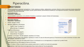 Piperacilina.
 Indicaciones terapéuticas
Piperacilina + tazobactam
 Infección bacteriana en pacientes neutropénicos > 2 años, además en adultos., adolescentes y ancianos: infección urinaria complicada (incluida pielonefritis)
y no complicada, intra-abdominal, ginecológica, de piel y partes blandas, polimicrobianas causadas por microorganismos aerobios y anaerobios, septicemia
bacteriana y neumonía nosocomial.
 Contraindicaciones
Piperacilina + tazobactam
1. Hipersensibilidad a piperacilina u otro antibiótico ß-lactámico, tazobactam cualquier inhibidor de ß-lactamasas.
 RESTRICCION DURANTE EL EMBARAZO Y LACTANCIA
 Reacciones adversas
Piperacilina + tazobactam
 Diarrea, náuseas, vómitos
 Neonatos: Pretérmino <36 semanas:
• Entre 0-7 días: 75 mg/kg/12 h.
• Entre 8-28 días: 75 mg/kg/8 h.
• Pretérmino ≥36 semanas:
• Entre 0-7 días: 75 mg/kg/8 h.
• Entre 8-28 día: 75 mg/kg/6 h.
• Lactantes 1 a <6 meses: 150-300 mg/kg/día, repartidos en 3-4 dosis.
• Lactantes y niños ≥6 meses: 240 mg/kg/día, repartidos en 3 dosis. En caso de infecciones graves por Pseudomonas se puede incrementar a la dosis a 300-
400 mg/kg/día, repartidos en 4 dosis.
• Niños 2-12 años y <40 kg: 80-100 mg/kg cada 6 horas, en combinación con un aminoglucósido, sin superar los 4 g cada 6 horas.
• Dosis máxima de 4 g (o 300 mg/kg) por dosis en 30 minutos.
• Niños >12 años o >40 kg: 4 g cada 8 horas; pudiendo oscilar entre 2 y 4 g/6-8 h en función de la gravedad.
• Neutropénicos: 4 g/6 horas (más el aminoglucósido) Dosis máxima diaria de 16 gr de piperacilina.
 