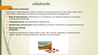 cefadroxilo
 Indicaciones terapéuticas
Infecciones de tracto respiratorio superior e inferior, de tracto genitourinario, de piel y tejido blando, óticas,
osteomielitis y artritis séptica. Es efectivo en erradicación orofaríngea de estreptococos.
 Modo de administración: Administrar con o sin alimentos. Con alimentos disminuyen las posibles
molestias gastrointestinales.
 Contraindicaciones: Hipersensibilidad a cefalosporinas.
 Advertencias y precauciones: Hipersensibilidad a penicilinas. Antecedente de alergia medicamentosa.
 Reacciones adversas
Cefadroxilo
 Colitis pseudomembranosa, diarrea, fiebre, prurito, rash, urticaria, angioedema, candidiasis genital,
vaginitis, artralgia, neutropenia transitoria, elevación de transaminasas.
 