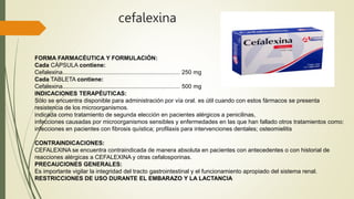 cefalexina
FORMA FARMACÉUTICA Y FORMULACIÓN:
Cada CÁPSULA contiene:
Cefalexina....................................................................... 250 mg
Cada TABLETA contiene:
Cefalexina....................................................................... 500 mg
INDICACIONES TERAPÉUTICAS:
Sólo se encuentra disponible para administración por vía oral. es útil cuando con estos fármacos se presenta
resistencia de los microorganismos.
indicada como tratamiento de segunda elección en pacientes alérgicos a penicilinas,
infecciones causadas por microorganismos sensibles y enfermedades en las que han fallado otros tratamientos como:
infecciones en pacientes con fibrosis quística; profilaxis para intervenciones dentales; osteomielitis
CONTRAINDICACIONES:
CEFALEXINA se encuentra contraindicada de manera absoluta en pacientes con antecedentes o con historial de
reacciones alérgicas a CEFALEXINA y otras cefalosporinas.
PRECAUCIONES GENERALES:
Es importante vigilar la integridad del tracto gastrointestinal y el funcionamiento apropiado del sistema renal.
RESTRICCIONES DE USO DURANTE EL EMBARAZO Y LA LACTANCIA
 