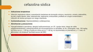 cefazolina sódica
 Indicaciones terapéuticas
 Infección respiratoria inferior, exacerbación bacteriana de bronquitis crónica y neumonía, urinaria, pielonefritis,
de piel y tejido blando, biliar, osteoarticular, septicemia, endocarditis; profilaxis en cirugía contaminada o
infección de herida quirúrgica con riesgo importante.
 Contraindicaciones: Hipersensibilidad a cefalosporinas.
 Advertencias y precauciones
 Hipersensibilidad a penicilinas, alergias medicamentosas; en I.R.: ajustar dosis; riesgo de colitis
pseudomembranosa y sobrecrecimiento de microorganismos no sensibles, en tto. prolongado; máx. 100 mg/kg
en niños con p.c. < 60 kg y 6 g/día en niños con p.c. > 60 kg; no recomendado en prematuros y < 1 mes; no
administrar vía intratecal: toxicidad severa del SNC.
 RESTRICCION DURANTE EL EMBARAZO Y LACTANCIA
 