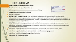 CEFUROXIMA
 FORMA FARMACÉUTICA Y FORMULACIÓN:
 Cada frasco ámpula con polvo contiene:
 Cefuroxima...................................................................... 750 mg
 Cada ampolleta con diluyente contiene:
 Vehículo, c.b.p. 5 ml.
 INDICACIONES TERAPÉUTICAS: CEFUROXIMA es un antibiótico de espectro amplio, del grupo de las
cefalosporinas de segunda generación, se relaciona ampliamente con cefamandol y la cefoxitina, siendo superior a
éstos debido a su resistencia a las penicilinasas, lo que le confiere efectividad contra Neisseria gonorroheae y otras
bacterias productoras de penicilinasa.
 CEFUROXIMA está indicada para el tratamiento de infecciones causadas por microorganismos sensibles como:
 Infecciones de huesos y articulaciones: Artritis séptica, osteomielitis, profilaxis en fracturas expuestas y cirugías
para reemplazo de cadera y rodilla.
 Infecciones genitourinarias: Gonorrea no complicada, infecciones de vías urinarias, uretritis, cistitis.
 Infecciones en pacientes inmunocomprometidos y profilaxis en cirugía general.
 Infecciones maxilofaciales y odontogénicas: Meningitis.
 Infecciones del tracto respiratorio
 