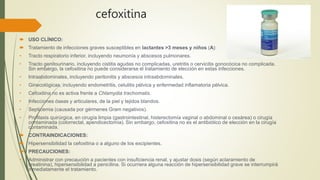 cefoxitina
 USO CLÍNICO:
 Tratamiento de infecciones graves susceptibles en lactantes >3 meses y niños (A):
• Tracto respiratorio inferior, incluyendo neumonía y abscesos pulmonares.
• Tracto genitourinario, incluyendo cistitis agudas no complicadas, uretritis o cervicitis gonocócica no complicada.
Sin embargo, la cefoxitina no puede considerarse el tratamiento de elección en estas infecciones.
• Intraabdominales, incluyendo peritonitis y abscesos intraabdominales.
• Ginecológicas, incluyendo endometritis, celulitis pélvica y enfermedad inflamatoria pélvica.
• Cefoxitina no es activa frente a Chlamydia trachomatis.
• Infecciones óseas y articulares, de la piel y tejidos blandos.
• Septicemia (causada por gérmenes Gram negativos).
• Profilaxis quirúrgica, en cirugía limpia (gastrointestinal, histerectomía vaginal o abdominal o cesárea) o cirugía
contaminada (colorrectal, apendicectomía). Sin embargo, cefoxitina no es el antibiótico de elección en la cirugía
contaminada.
 CONTRAINDICACIONES:
 Hipersensibilidad la cefoxitina o a alguno de los excipientes.
 PRECAUCIONES:
• Administrar con precaución a pacientes con insuficiencia renal, y ajustar dosis (según aclaramiento de
creatinina), hipersensibilidad a penicilina. Si ocurriera alguna reacción de hipersensibilidad grave se interrumpirá
inmediatamente el tratamiento.
 