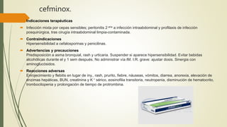 cefminox.
 Indicaciones terapéuticas
 Infección mixta por cepas sensibles; peritonitis 2 aria a infección intraabdominal y profilaxis de infección
posquirúrgica, tras cirugía intraabdominal limpia-contaminada.
 Contraindicaciones
Hipersensibilidad a cefalosporinas y penicilinas.
 Advertencias y precauciones
Predisposición a asma bronquial, rash y urticaria. Suspender si aparece hipersensibilidad. Evitar bebidas
alcohólicas durante el y 1 sem después. No administrar vía IM. I.R. grave: ajustar dosis. Sinergia con
aminoglucósidos.
 Reacciones adversas
Enrojecimiento y flebitis en lugar de iny., rash, prurito, fiebre, náuseas, vómitos, diarrea, anorexia, elevación de
enzimas hepáticas, BUN, creatinina y K + sérico, eosinofilia transitoria, neutropenia, disminución de hematocrito,
trombocitopenia y prolongación de tiempo de protrombina.
 