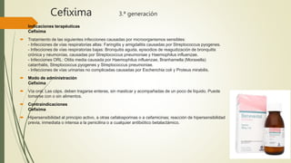 Cefixima 3.ª generación
 Indicaciones terapéuticas
Cefixima
 Tratamiento de las siguientes infecciones causadas por microorganismos sensibles:
- Infecciones de vías respiratorias altas: Faringitis y amigdalitis causadas por Streptococcus pyogenes.
- Infecciones de vías respiratorias bajas: Bronquitis aguda, episodios de reagudización de bronquitis
crónica y neumonías, causadas por Streptococcus pneumoniae y Haemophilus influenzae.
- Infecciones ORL: Otitis media causada por Haemophilus influenzae, Branhamella (Moraxella)
catarrhalis, Streptococcus pyogenes y Streptococcus pneumoniae.
- Infecciones de vías urinarias no complicadas causadas por Escherichia coli y Proteus mirabilis.
 Modo de administración
Cefixima
 Vía oral. Las cáps. deben tragarse enteras, sin masticar y acompañadas de un poco de líquido. Puede
tomarse con o sin alimentos.
 Contraindicaciones
Cefixima
 Hipersensibilidad al principio activo, a otras cefalosporinas o a cefamicinas; reacción de hipersensibilidad
previa, inmediata o intensa a la penicilina o a cualquier antibiótico betalactámico.
 