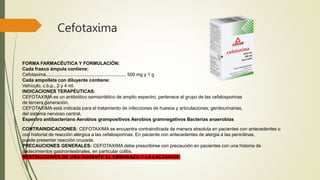 Cefotaxima
FORMA FARMACÉUTICA Y FORMULACIÓN:
Cada frasco ámpula contiene:
Cefotaxima.............................................................. 500 mg y 1 g
Cada ampolleta con diluyente contiene:
Vehículo, c.b.p., 2 y 4 ml.
INDICACIONES TERAPÉUTICAS:
CEFOTAXIMA es un antibiótico semisintético de amplio espectro, pertenece al grupo de las cefalosporinas
de tercera generación.
CEFOTAXIMA está indicada para el tratamiento de infecciones de huesos y articulaciones; genitourinarias,
del sistema nervioso central,
Espectro antibacteriano Aerobios grampositivos Aerobios gramnegativos Bacterias anaerobias
CONTRAINDICACIONES: CEFOTAXIMA se encuentra contraindicada de manera absoluta en pacientes con antecedentes o
con historial de reacción alérgica a las cefalosporinas. En paciente con antecedentes de alergia a las penicilinas,
puede presentar reacción cruzada.
PRECAUCIONES GENERALES: CEFOTAXIMA debe prescribirse con precaución en pacientes con una historia de
padecimientos gastrointestinales, en particular colitis.
RESTRICCIONES DE USO DURANTE EL EMBARAZO Y LA LACTANCIA
 