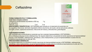 Ceftazidima
FORMA FARMACÉUTICA Y FORMULACIÓN:
Cada frasco ámpula contiene:
Ceftazidima pentahidratada equivalente a 500 mg 1 g
de ceftazidima
Vehículo, c.b.p. 2 ml 3 ml
INDICACIONES TERAPÉUTICAS: CEFTAZIDIMA está indicada en el tratamiento de pacientes con
las siguientes infecciones: del tracto respiratorio inferior (neumonía); de la piel y de las estructuras cutáneas,
del tracto urinario, septicemia bacteriana; infecciones de huesos y articulaciones, ginecológicas
CONTRAINDICACIONES:
CEFTAZIDIMA está contraindicada en pacientes que han mostrado hipersensibilidad a CEFTAZIDIMA y
a los antibióticos del grupo de las cefalosporinas. Se requiere determinar si el paciente ha tenido reacciones de hipersensibilidad
previas a CEFTAZIDIMA, cefalosporinas, penicilinas u otros medicamentos, ya que la hipersensibilidad cruzada entre los
antibióticos beta-lactámicos ha sido del 10%.
PRECAUCIONES GENERALES:
Se requiere determinar si el paciente ha tenido reacciones de hipersensibilidad previas a CEFTAZIDIMA, cefalosporinas,
penicilinas u otros medicamentos, ya que la hipersensibilidad cruzada entre los antibióticos beta-lactámicos ha sido del 10%.
RESTRICCIONES DE USO DURANTE EL EMBARAZO Y LA LACTANCIA
 