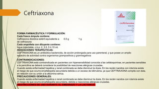 Ceftriaxona
FORMA FARMACÉUTICA Y FORMULACIÓN:
Cada frasco ámpula contiene:
Ceftriaxona disódica estéril equivalente a 0.5 g 1 g
de ceftriaxona
Cada ampolleta con diluyente contiene:
Agua inyectable, c.b.p. 2, 3.5, 5 ó 10 ml.
INDICACIONES TERAPÉUTICAS:
CEFTRIAXONA es un antibiótico bactericida, de acción prolongada para uso parenteral, y que posee un amplio
espectro de actividad contra organismos grampositivos y gramnegativos
CONTRAINDICACIONES:
CEFTRIAXONA está contraindicada en pacientes con hipersensibilidad conocida a las cefalosporinas; en pacientes sensibles
a la penicilina se deberá considerar la posibilidad de reacciones alérgicas cruzadas.
Cuando existe enfermedad hepática y renal combinada se debe disminuir la dosis. En los recién nacidos con ictericia existe
el riesgo de que ocurra encefalopatía secundaria debida a un exceso de bilirrubina, ya que CEFTRIAXONA compite con ésta,
en relación con su unión a la albúmina sérica.
PRECAUCIONES GENERALES:
Cuando existe enfermedad hepática o renal combinada se debe disminuir la dosis. En los recién nacidos con ictericia existe
el riesgo de que ocurra encefalopatía secundaria, debida a reacciones alérgicas cruzadas.
RESTRICCIONES DE USO DURANTE EL EMBARAZO Y LA LACTANCIA
 