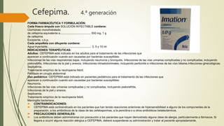 Cefepima. 4.ª generación
FORMA FARMACÉUTICA Y FORMULACIÓN:
Cada frasco ámpula con SOLUCIÓN INYECTABLE contiene:
Clorhidrato monohidratado
de cefepima equivalente a....................................... 500 mg, 1 g
de cefepima
Excipiente, c.b.p.
Cada ampolleta con diluyente contiene:
Agua inyectable........................................................ 3, 5 y 10 ml
INDICACIONES TERAPÉUTICAS:
Adultos: CEFEPIMA está indicado en los adultos para el tratamiento de las infecciones que
aparecen a continuación cuando son causadas por bacterias susceptibles:
Infecciones de las vías respiratorias bajas, incluyendo neumonía y bronquitis. Infecciones de las vías urinarias complicadas y no complicadas, incluyendo
pielonefritis. Infecciones de la piel y anexos. Infecciones intraabdominales, incluyendo peritonitis e infecciones de las vías biliares.Infecciones ginecológicas.
Septicemia.
Tratamiento empírico de la neutropenia febril.
Profilaxis en cirugía abdominal.
Uso pediátrico: CEFEPIMA está indicado en pacientes pediátricos para el tratamiento de las infecciones que
aparecen a continuación cuando son causadas por bacterias susceptibles:
Neumonía.
Infecciones de las vías urinarias complicadas y no complicadas, incluyendo pielonefritis.
Infecciones de la piel y anexos.
Septicemia.
Tratamiento empírico de la neutropenia febril.
Meningitis bacteriana.
 CONTRAINDICACIONES:
 CEFEPIMA está contraindicado en los pacientes que han tenido reacciones anteriores de hipersensibilidad a alguno de los componentes de la
preparación, a los antibióticos de la clase de las cefalosporinas, a la penicilina o a otros antibióticos betalactámicos.
 PRECAUCIONES GENERALES:
 Los antibióticos deben administrarse con precaución a los pacientes que hayan demostrado alguna clase de alergia, particularmente a fármacos. Si
llegara a ocurrir alguna reacción alérgica a CEFEPIMA, deberá suspenderse su administración y tratar al paciente apropiadamente.
 