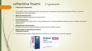 ceftarolina fosami 5.ª generación
 Indicaciones terapéuticas
 En neonatos, niños y adultos para el tto. De infecciones complicadas de piel y tejidos blandos (IPTBc) y neumonía
adquirida en la comunidad (NAC).
 Modo de administración
Administrar mediante perfusión IV durante 60 min.
 Contraindicaciones
Hipersensibilidad al principio activo, a otras cefalosporinas o hipersensibilidad inmediata y grave a cualquier otro tipo de
betalactámico.
 Advertencias y precauciones
Posibles reacciones de hipersensibilidad graves (a veces mortales); diarrea
 Efectos sobre la capacidad de conducir
Ceftarolina fosamilo
 Puede tener lugar mareo y esto puede tener un efecto en la conducción y el uso de máquinas.
 