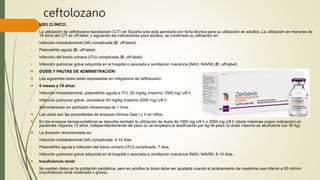 ceftolozano
 USO CLÍNICO:
 La utilización de ceftolozano-tazobactam (C/T) en España solo está aprobado por ficha técnica para su utilización en adultos. La utilización en menores de
18 años del C/T es off-label, y siguiendo las indicaciones para adultos, se contempla su utilización en:
• Infección intraabdominal (IIA) complicada (E: off-label).
• Pielonefritis aguda (E: off-label).
• Infección del tracto urinario (ITU) complicada (E: off-label).
• Infección pulmonar grave adquirida en el hospital o asociada a ventilación mecánica (NAH, NAVM) (E: off-label).
 DOSIS Y PAUTAS DE ADMINISTRACIÓN:
 Las siguientes dosis están expresadas en miligramos de ceftolozano:
 0 meses a 18 años:
• Infección intraabdominal, pielonefritis aguda e ITU: 20 mg/kg (máximo 1000 mg) c/8 h.
• Infección pulmonar grave: considerar 40 mg/kg (máximo 2000 mg) c/8 h.
• Administración en perfusión intravenosa de 1 hora.
 Las dosis son las procedentes de ensayos clínicos fase I y II en niños.
 En los ensayos farmacocinéticos se describe también la utilización de dosis de 1000 mg c/8 h o 2000 mg c/8 h (dosis máximas según indicación) en
pacientes mayores 12 años, independientemente del peso (si se empleara la dosificación por kg de peso, la dosis máxima se alcanzaría con 50 kg).
 La duración recomendada es:
• Infección intraabdominal (IIA) complicada: 4-14 días.
• Pielonefritis aguda e infección del tracto urinario (ITU) complicada: 7 días.
• Infección pulmonar grave adquirida en el hospital o asociada a ventilación mecánica (NAH, NAVM): 8-14 días.
 Insuficiencia renal:
 No existen datos en la población pediátrica, pero en adultos la dosis debe ser ajustada cuando el aclaramiento de creatinina sea inferior a 50 ml/min
(insuficiencia renal moderada o grave).
 