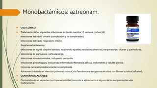 Monobactámicos: aztreonam.
 USO CLÍNICO:
 Tratamiento de las siguientes infecciones en recién nacidos >1 semana y niños (A):
• Infecciones del tracto urinario (complicadas y no complicadas).
• Infecciones del tracto respiratorio inferior.
• Septicemia/bacteriemia.
• Infecciones de la piel y tejidos blandos, incluyendo aquellas asociadas a heridas posoperatorias, úlceras y quemaduras.
• Infecciones de los huesos y articulaciones.
• Infecciones intraabdominales, incluyendo peritonitis.
• Infecciones ginecológicas, incluyendo enfermedad inflamatoria pélvica, endometritis y celulitis pélvica.
• Gonorrea cervical/uretral/anorrectal no complicada.
• Aztreonam inhalado en infección pulmonar crónica por Pseudomona aeruginosa en niños con fibrosis quística (off-label).
 CONTRAINDICACIONES:
 Contraindicado en pacientes con hipersensibilidad conocida a aztreonam o a alguno de los excipientes de este
medicamento.
 