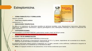Estreptomicina.
 FORMA FARMACÉUTICA Y FORMULACIÓN:
Solución inyectable
 Cada frasco ámpula contiene:
estreptomicina 1 g
 INDICACIONES TERAPÉUTICAS.
Se utiliza en el tratamiento de infecciones causadas por gérmenes sensibles, como: Mycobacterium tuberculosis, Salmonellas,
enterococos, estreptococos, neumococos y algunos gramnegativos como Haemophilus influenzae; es eficaz en infecciones del
tracto respiratorio.
 CONTRAINDICACIONES:
Hipersensibilidad a la ESTREPTOMICINA, padecimientos renales y lesión del VIII par craneal.
 RESTRICCIONES DE USO DURANTE EL EMBARAZO Y LA LACTANCIA
 DOSIS Y VÍA DE ADMINISTRACIÓN:
La vía de administración de ESTREPTOMICINA es intramuscular.
 Adultos: Se recomienda la administración intramuscular de 0.5 a 2 g diarios, dependiendo de la severidad de la infección,
hasta que a juicio del médico se suspenda o reduzca la dosis.
En lesiones tuberculosas deberá iniciarse el tratamiento con 1 g diario, asociado a otros antifímicos, modificando el esquema de
tratamiento de acuerdo con lo establecido por la Secretaría de Salud.
 Niños: 20 mg/kg/día divididos en dos aplicaciones, en las mismas condiciones que el adulto.
 