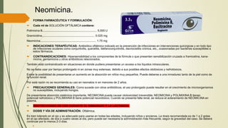 Neomicina.
 FORMA FARMACÉUTICA Y FORMULACIÓN:
 Cada ml de SOLUCIÓN OFTÁLMICA contiene:
Polimixina B.................................................................... 5,000 U
Gramicidina.................................................................. 0.025 mg
Neomicina...................................................................... 1.75 mg
 INDICACIONES TERAPÉUTICAS: Antibiótico oftálmico indicado en la prevención de infecciones en intervenciones quirúrgicas y en todo tipo
de infecciones oculares como conjuntivitis, queratitis, blefaroconjuntivitis, dacriocistitis crónica, etc., ocasionadas por bacterias susceptibles a
estos fármacos.
 CONTRAINDICACIONES: Hipersensibilidad a los componentes de la fórmula o que presenten sensibilización cruzada a framicetina, kana-
micina, gentamicina u otros antibióticos relacionados.
También está contraindicado en situaciones en donde pudiera presentarse un acceso a los líquidos intraoculares.
No se debe usar por tiempo prolongado ni en zonas muy extensas, debido a sus posibles efectos ototóxicos y nefrotóxicos.
Existe la posibilidad de presentarse un aumento en la absorción en niños muy pequeños. Puede deberse a una inmadurez tanto de la piel como de
la función renal.
Por está razón no se recomienda su uso en neonatos ni en menores de 2 años.
 PRECAUCIONES GENERALES: Como sucede con otros antibióticos, el uso prolongado puede resultar en el crecimiento de microorganismos
no susceptibles, incluyendo hongos.
De presentarse absorción sistémica importante, NEOMICINA puede causar ototoxicidad irreversible; NEOMICINA y POLIMIXINA B tienen
potencial nefrotóxico y POLIMIXINA B tiene potencial neurotóxico. Cuando se presenta falla renal, se reduce el aclaramiento de NEOMICINA en
plasma.
 RESTRICCIONES DE USO DURANTE EL EMBARAZO Y LA LACTANCIA
 DOSIS Y VÍA DE ADMINISTRACIÓN: Oftálmica.
Es bien tolerado en el ojo y es adecuado para usarse en todas las edades, incluyendo niños y ancianos. La dosis recomendada es de 1 a 2 gotas
en el ojo afectado, de dos a cuatro veces al día, pero puede ser necesaria la administración más frecuente, según la gravedad del caso. Se deberá
continuar por lo menos 2-3 días.
 