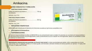 Amikacina.
 FORMA FARMACÉUTICA Y FORMULACIÓN:
 Cada frasco ámpula contiene:
Sulfato de amikacina equivalente a................................ 100 mg
de amikacina
Vehículo, c.b.p. 2 ml.
Cada frasco ámpula contiene:
Sulfato de amikacina equivalente a................................ 500 mg
de amikacina
Vehículo, c.b.p. 2 ml.
 INDICACIONES TERAPÉUTICAS:
AMIKACINA está indicada para el tratamiento de infecciones causadas por gérmenes susceptibles como:
 Gramnegativos & Grampositivos
 CONTRAINDICACIONES:
La historia de hipersensibilidad al sulfato de AMIKACINA es una contraindicación para su empleo. En pacientes con una historia de hipersensibilidad o
de reacciones tóxicas severas a los aminoglucósidos, puede contraindicarse el uso de cualquier otro aminoglucósido, debido a la sensibilidad cruzada
con este tipo de medicamentos.
RESTRICCION EN EL EMBARAZO Y LACTANCIA
Administración intramuscular para pacientes con función renal normal: La dosis recomendada para adultos, niños y preescolares con función
renal normal, es de 15 mg/kg/día, divida en 2 ó 3 dosis iguales, administradas a intervalos divididos de manera equitativa; por ejemplo, 7.5 mg/kg cada
12 horas o 5 mg/kg cada 8 horas.
 