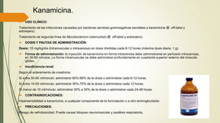 Kanamicina.
 USO CLÍNICO:
Tratamiento de las infecciones causadas por bacterias aerobias gramnegativas sensibles a kanamicina (E: oﬀ-label y
extranjero).
Tratamiento de segunda línea de Mycobacterium tuberculosis (E: oﬀ-label y extranjero).
 DOSIS Y PAUTAS DE ADMINISTRACIÓN:
Dosis: 15 mg/kg/día (intramuscular o intravenosa) en dosis divididas cada 8-12 horas (máxima dosis diaria: 1 g).
 Forma de administración: la inyección de kanamicina en forma intravenosa debe administrarse en perfusión intravenosa,
en 30-60 minutos. La forma intramuscular se debe administrar profundamente en cuadrante superior externo del músculo
glúteo.
 Insuficiencia renal:
Según el aclaramiento de creatinina:
Si entre 50-80 ml/minuto: administrar 60%-90% de la dosis o administrar cada 8-12 horas.
Si entre 10-50 ml/minuto: administrar 30%-70% de la dosis o administrar cada 12 horas.
Si menor de 10 ml/minuto: administrar 20% a 30% de la dosis o administrar cada 24-48 horas.
 CONTRAINDICACIONES:
Hipersensibilidad a kanamicina, a cualquier componente de la formulación o a otro aminoglucósido.
 PRECAUCIONES:
Riesgo de nefrotoxicidad. Puede causar bloqueo neuromuscular y parálisis respiratoria,
 