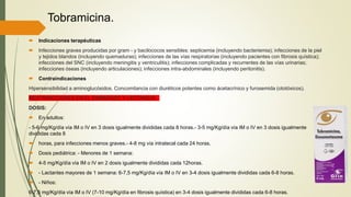 Tobramicina.
 Indicaciones terapéuticas
 Infecciones graves producidas por gram - y bacilococos sensibles: septicemia (incluyendo bacteriemia); infecciones de la piel
y tejidos blandos (incluyendo quemaduras); infecciones de las vías respiratorias (incluyendo pacientes con fibrosis quística);
infecciones del SNC (incluyendo meningitis y ventriculitis); infecciones complicadas y recurrentes de las vías urinarias;
infecciones óseas (incluyendo articulaciones); infecciones intra-abdominales (incluyendo peritonitis).
 Contraindicaciones
Hipersensibilidad a aminoglucósidos. Concomitancia con diuréticos potentes como ácetacrínico y furosemida (ototóxicos).
RESTRINCCIONES EN EL EMBARAZO Y LACTANCIA.
DOSIS:
 En adultos:
- 5-6 mg/Kg/día vía IM o IV en 3 dosis igualmente divididas cada 8 horas.- 3-5 mg/Kg/día vía IM o IV en 3 dosis igualmente
divididas cada 8
 horas, para infecciones menos graves.- 4-8 mg vía intratecal cada 24 horas.
 Dosis pediátrica: - Menores de 1 semana:
 4-5 mg/Kg/día vía IM o IV en 2 dosis igualmente divididas cada 12horas.
 - Lactantes mayores de 1 semana: 6-7,5 mg/Kg/día vía IM o IV en 3-4 dosis igualmente divididas cada 6-8 horas.
 - Niños:
6-7,5 mg/Kg/día vía IM o IV (7-10 mg/Kg/día en fibrosis quística) en 3-4 dosis igualmente divididas cada 6-8 horas.
 