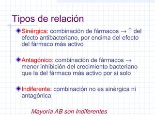 Tipos de relación
Sinérgica: combinación de fármacos → ↑ del
efecto antibacteriano, por encima del efecto
del fármaco más activo
Antagónico: combinación de fármacos →
menor inhibición del crecimiento bacteriano
que la del fármaco más activo por si solo
Indiferente: combinación no es sinérgica ni
antagónica
Mayoría AB son Indiferentes
 