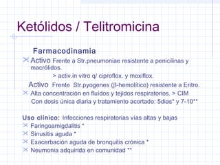 Ketólidos / Telitromicina
Farmacodinamia
Activo Frente a Str.pneumoniae resistente a penicilinas y
macrólidos.
> activ.in vitro q/ ciproflox. y moxiflox.
Activo Frente Str.pyogenes (β-hemolítico) resistente a Eritro.
 Alta concentración en fluídos y tejidos respiratorios. > CIM
Con dosis única diaria y tratamiento acortado: 5dias* y 7-10**
Uso clínico: Infecciones respiratorias vías altas y bajas
 Faringoamigdalitis *
 Sinusitis aguda *
 Exacerbación aguda de bronquitis crónica *
 Neumonia adquirida en comunidad **
 
