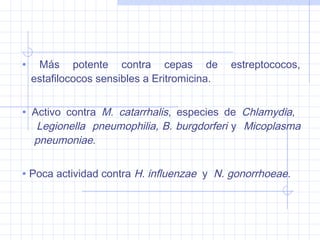 • Más potente contra cepas de estreptococos,
estafilococos sensibles a Eritromicina.
• Activo contra M. catarrhalis, especies de Chlamydia,
Legionella pneumophilia, B. burgdorferi y Micoplasma
pneumoniae.
• Poca actividad contra H. influenzae y N. gonorrhoeae.
 