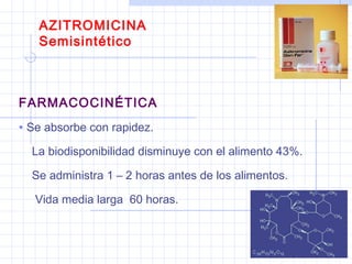 AZITROMICINA
Semisintético
FARMACOCINÉTICA
• Se absorbe con rapidez.
La biodisponibilidad disminuye con el alimento 43%.
Se administra 1 – 2 horas antes de los alimentos.
Vida media larga 60 horas.
 