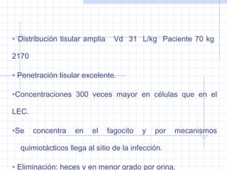 • Distribución tisular amplia Vd 31 L/kg Paciente 70 kg
2170
• Penetración tisular excelente.
•Concentraciones 300 veces mayor en células que en el
LEC.
•Se concentra en el fagocito y por mecanismos
quimiotácticos llega al sitio de la infección.
• Eliminación: heces y en menor grado por orina.
 