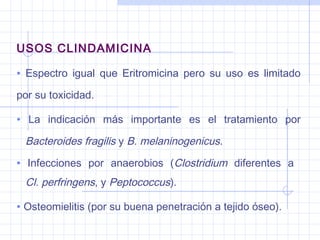 USOS CLINDAMICINA
• Espectro igual que Eritromicina pero su uso es limitado
por su toxicidad.
• La indicación más importante es el tratamiento por
Bacteroides fragilis y B. melaninogenicus.
• Infecciones por anaerobios (Clostridium diferentes a
Cl. perfringens, y Peptococcus).
• Osteomielitis (por su buena penetración a tejido óseo).
 